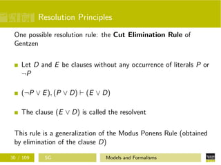 Resolution Principles
One possible resolution rule: the Cut Elimination Rule of
Gentzen
Let D and E be clauses without any occurrence of literals P or
¬P
(¬P ∨ E), (P ∨ D) (E ∨ D)
The clause (E ∨ D) is called the resolvent
This rule is a generalization of the Modus Ponens Rule (obtained
by elimination of the clause D)
30 / 109 SG Models and Formalisms
 