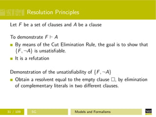 Resolution Principles
Let F be a set of clauses and A be a clause
To demonstrate F A
By means of the Cut Elimination Rule, the goal is to show that
{F, ¬A} is unsatisﬁable.
It is a refutation
Demonstration of the unsatisﬁability of {F, ¬A}
Obtain a resolvent equal to the empty clause , by elimination
of complementary literals in two diﬀerent clauses.
31 / 109 SG Models and Formalisms
 