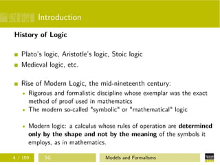 Introduction
History of Logic
Plato’s logic, Aristotle’s logic, Stoic logic
Medieval logic, etc.
Rise of Modern Logic, the mid-nineteenth century:
Rigorous and formalistic discipline whose exemplar was the exact
method of proof used in mathematics
The modern so-called "symbolic" or "mathematical" logic
Modern logic: a calculus whose rules of operation are determined
only by the shape and not by the meaning of the symbols it
employs, as in mathematics.
4 / 109 SG Models and Formalisms
 