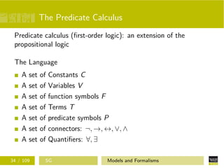 The Predicate Calculus
Predicate calculus (ﬁrst-order logic): an extension of the
propositional logic
The Language
A set of Constants C
A set of Variables V
A set of function symbols F
A set of Terms T
A set of predicate symbols P
A set of connectors: ¬, →, ↔, ∨, ∧
A set of Quantiﬁers: ∀, ∃
34 / 109 SG Models and Formalisms
 