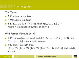 The Language
The Terms
A Constant a is a term
A Variable x is a term
if t1, t2, ..., tn ∈ T, (n > 0), then f (t1, t2, .., tn) ∈ T
where f is a function symbol of arity n.
Well-Formed Formula or wﬀ
If P is a predicate symbol and if t1, t2, . . . , tn ∈ T(n > 0) then
P(t1, t2, ..., tn) is an atomic formula
If G and H are wﬀ then
(G → H), (G ↔ H), (G ∨ H), (G ∧ H), ¬G, ∀xG(x) and ∃xG(x)
are wﬀ .
35 / 109 SG Models and Formalisms
 
