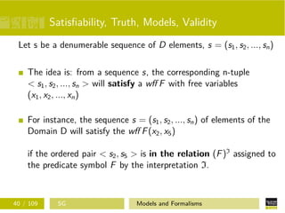 Satisﬁability, Truth, Models, Validity
Let s be a denumerable sequence of D elements, s = (s1, s2, ..., sn)
The idea is: from a sequence s, the corresponding n-tuple
< s1, s2, ..., sn > will satisfy a wﬀ F with free variables
(x1, x2, ..., xn)
For instance, the sequence s = (s1, s2, ..., sn) of elements of the
Domain D will satisfy the wﬀ F(x2, x5)
if the ordered pair < s2, s5 > is in the relation (F)I
assigned to
the predicate symbol F by the interpretation I.
40 / 109 SG Models and Formalisms
 