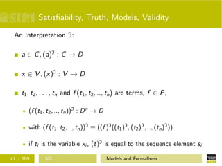Satisﬁability, Truth, Models, Validity
An Interpretation I:
a ∈ C, (a)I
: C → D
x ∈ V , (x)I
: V → D
t1, t2, . . . , tn and f (t1, t2, .., tn) are terms, f ∈ F,
(f (t1, t2, .., tn))I : Dn → D
with (f (t1, t2, .., tn))I ≡ ((f )I((t1)I, (t2)I, .., (tn)I))
if ti is the variable xi , (t)I is equal to the sequence element si
41 / 109 SG Models and Formalisms
 