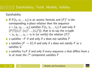 Satisﬁability, Truth, Models, Validity
Satisﬁability
If F(t1, t2, .., tn) is an atomic formula and (F)I
is the
corresponding n-place relation then the sequence
s = (s1, s2, ..., sn) satisﬁes F(t1, t2, .., tn) if and only if
(F)I
((t1)I
, (t2)I
, .., (tn)I
)), that is to say the n-tuple
< s1, s2, ..., sn > is in (or verify) the relation (F)I
.
s satisﬁes ¬F if and only if s does not satisﬁes F
s satisﬁes (F → G) if and only if s does not satisfy F or s
satisﬁes G
s satisﬁes ∀xi F if and only if every sequence s that diﬀers from s
in at most the ith
component satisﬁes F
42 / 109 SG Models and Formalisms
 