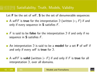 Satisﬁability, Truth, Models, Validity
Let F be the set of wﬀ , S be the set of denumerable sequences
A wﬀ F is true for the interpretation I (written |=I F) if and
only if every sequence in S satisﬁes F.
F is said to be false for the interpretation I if and only if no
sequence in S satisﬁes F.
An interpretation I is said to be a model for a set F of wﬀ if
and only if every wﬀ is true for I.
A wﬀ F is valid (written |= F) if and only if F is true for all
interpretation I, over all domains.
43 / 109 SG Models and Formalisms
 