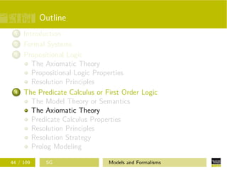 Outline
1 Introduction
2 Formal Systems
3 Propositional Logic
The Axiomatic Theory
Propositional Logic Properties
Resolution Principles
4 The Predicate Calculus or First Order Logic
The Model Theory or Semantics
The Axiomatic Theory
Predicate Calculus Properties
Resolution Principles
Resolution Strategy
Prolog Modeling
44 / 109 SG Models and Formalisms
 