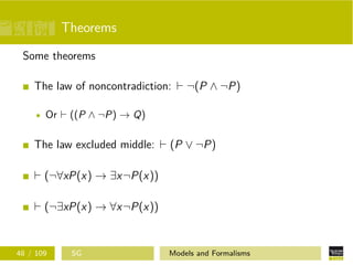 Theorems
Some theorems
The law of noncontradiction: ¬(P ∧ ¬P)
Or ((P ∧ ¬P) → Q)
The law excluded middle: (P ∨ ¬P)
(¬∀xP(x) → ∃x¬P(x))
(¬∃xP(x) → ∀x¬P(x))
48 / 109 SG Models and Formalisms
 