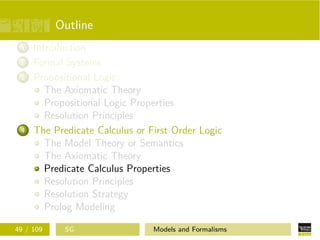 Outline
1 Introduction
2 Formal Systems
3 Propositional Logic
The Axiomatic Theory
Propositional Logic Properties
Resolution Principles
4 The Predicate Calculus or First Order Logic
The Model Theory or Semantics
The Axiomatic Theory
Predicate Calculus Properties
Resolution Principles
Resolution Strategy
Prolog Modeling
49 / 109 SG Models and Formalisms
 