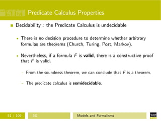 Predicate Calculus Properties
Decidability : the Predicate Calculus is undecidable
There is no decision procedure to determine whether arbitrary
formulas are theorems (Church, Turing, Post, Markov).
Nevertheless, if a formula F is valid, there is a constructive proof
that F is valid.
- From the soundness theorem, we can conclude that F is a theorem.
- The predicate calculus is semidecidable.
51 / 109 SG Models and Formalisms
 