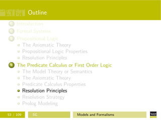 Outline
1 Introduction
2 Formal Systems
3 Propositional Logic
The Axiomatic Theory
Propositional Logic Properties
Resolution Principles
4 The Predicate Calculus or First Order Logic
The Model Theory or Semantics
The Axiomatic Theory
Predicate Calculus Properties
Resolution Principles
Resolution Strategy
Prolog Modeling
53 / 109 SG Models and Formalisms
 