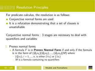 Resolution Principles
For predicate calculus, the resolution is as follows:
Conjunctive normal forms are used
It is a refutation demonstrating that a set of clauses is
unsatisﬁable
Conjunctive normal forms : 3 stages are necessary to deal with
quantiﬁers and variables
1. Prenex normal forms
A formula F is in Prenex Normal Form if and only if the formula
is in the form of (Q1x1)(Q2x2), ..., (Qnxn)(M) where
- (Qi xi ), i = 1, ..., n, is either (∀xi ) or (∃xi )
- M is a formula containing no quantiﬁers
54 / 109 SG Models and Formalisms
 