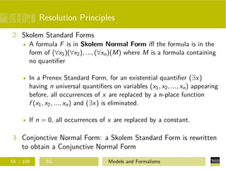 Resolution Principles
2. Skolem Standard Forms
A formula F is in Skolem Normal Form iﬀ the formula is in the
form of (∀x1)(∀x2), ..., (∀xn)(M) where M is a formula containing
no quantiﬁer
In a Prenex Standard Form, for an existential quantiﬁer (∃x)
having n universal quantiﬁers on variables (x1, x2, ..., xn) appearing
before, all occurrences of x are replaced by a n-place function
f (x1, x2, ..., xn) and (∃x) is eliminated.
If n = 0, all occurrences of x are replaced by a constant.
3. Conjonctive Normal Form: a Skolem Standard Form is rewritten
to obtain a Conjunctive Normal Form
55 / 109 SG Models and Formalisms
 
