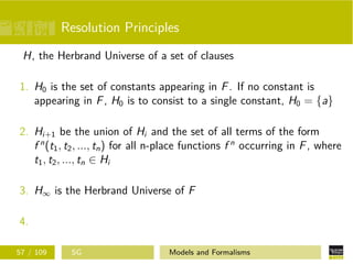 Resolution Principles
H, the Herbrand Universe of a set of clauses
1. H0 is the set of constants appearing in F. If no constant is
appearing in F, H0 is to consist to a single constant, H0 = {a}
2. Hi+1 be the union of Hi and the set of all terms of the form
f n
(t1, t2, ..., tn) for all n-place functions f n
occurring in F, where
t1, t2, ..., tn ∈ Hi
3. H∞ is the Herbrand Universe of F
4.
57 / 109 SG Models and Formalisms
 