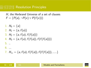 Resolution Principles
H, the Herbrand Universe of a set of clauses
F = {P(a), ¬P(x) ∨ P(f (x))}
1. H0 = {a}
2. H1 = {a, f (a)}
3. H2 = {a, f (a), f (f (a))}
4. H3 = {a, f (a), f (f (a)), f (f (f (a)))}
5. ..
6. ...
7. H∞ = {a, f (a), f (f (a)), f (f (f (a))), .....}
58 / 109 SG Models and Formalisms
 