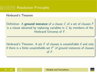 Resolution Principles
Herbrand’s Theorem
Deﬁnition: A ground instance of a clause C of a set of clauses F
is a clause obtained by replacing variables in C by members of the
Herbrand Universe of F.
Herbrand’s Theorem: A set F of clauses is unsatisﬁable if and only
if there is a ﬁnite unsatisﬁable set F of ground instances of clauses
of F.
59 / 109 SG Models and Formalisms
 