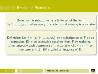Resolution Principles
Deﬁnition: A substitution is a ﬁnite set of the form
{t1/x1, ..., tn/xn} where every ti is a term and every xi is a variable
Deﬁnition: Let θ = {t1/x1, ..., tn/xn} be a substitution et E be an
expression, Eθ is an expression obtained from E by replacing
simultaneously each occurrence of the variable xi (1 ≤ i ≤ n) by
the term ti in E. Eθ is called an instance of E.
60 / 109 SG Models and Formalisms
 