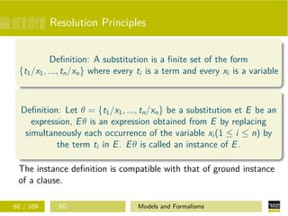 Resolution Principles
Deﬁnition: A substitution is a ﬁnite set of the form
{t1/x1, ..., tn/xn} where every ti is a term and every xi is a variable
Deﬁnition: Let θ = {t1/x1, ..., tn/xn} be a substitution et E be an
expression, Eθ is an expression obtained from E by replacing
simultaneously each occurrence of the variable xi (1 ≤ i ≤ n) by
the term ti in E. Eθ is called an instance of E.
The instance deﬁnition is compatible with that of ground instance
of a clause.
60 / 109 SG Models and Formalisms
 