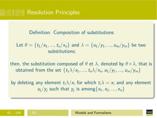 Resolution Principles
Deﬁnition: Composition of substitutions
Let θ = {t1/x1, ..., tn/xn} and λ = {u1/y1, ..., um/ym} be two
substitutions;
then, the substitution composed of θ et λ, denoted by θ ◦ λ, that is
obtained from the set {t1λ/x1, ..., tnλ/xn, u1/y1, ..., um/ym}
by deleting any element ti λ/xi for which ti λ = xi and any element
uj/yj such that yj is among{x1, x2, ..., xn}
62 / 109 SG Models and Formalisms
 