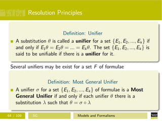 Resolution Principles
Deﬁnition: Uniﬁer
A substitution θ is called a uniﬁer for a set {E1, E2, ..., Ek} if
and only if E1θ = E2θ = ... = Ekθ. The set {E1, E2, ..., Ek} is
said to be uniﬁable if there is a uniﬁer for it.
Several uniﬁers may be exist for a set F of formulae
Deﬁnition: Most General Uniﬁer
A uniﬁer σ for a set {E1, E2, ..., Ek} of formulae is a Most
General Uniﬁer if and only if each uniﬁer θ there is a
substitution λ such that θ = σ ◦ λ
64 / 109 SG Models and Formalisms
 