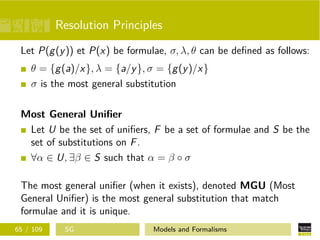 Resolution Principles
Let P(g(y)) et P(x) be formulae, σ, λ, θ can be deﬁned as follows:
θ = {g(a)/x}, λ = {a/y}, σ = {g(y)/x}
σ is the most general substitution
Most General Uniﬁer
Let U be the set of uniﬁers, F be a set of formulae and S be the
set of substitutions on F.
∀α ∈ U, ∃β ∈ S such that α = β ◦ σ
The most general uniﬁer (when it exists), denoted MGU (Most
General Uniﬁer) is the most general substitution that match
formulae and it is unique.
65 / 109 SG Models and Formalisms
 