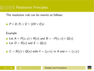 Resolution Principles
The resolution rule can be rewrite as follows:
P ∨ D, P1 ∨ E (Dθ ∨ E)σ
Example
Let A = P(x, c) ∨ R(x) and B = ¬P(c, c) ∨ Q(x)
Let D = R(x) and E = Q(x)
C = R(c) ∨ Q(x) with θ = {y/x} in A and σ = {c/y}
67 / 109 SG Models and Formalisms
 