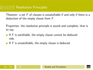 Resolution Principles
Theorem: a set F of clauses is unsatisﬁable if and only if there is a
deduction of the empty clause from F.
Properties: the resolution principle is sound and complete, that is
to say:
If F is satisﬁable, the empty clause cannot be deduced
vide.
If F is unsatisﬁable, the empty clause is deduced
69 / 109 SG Models and Formalisms
 