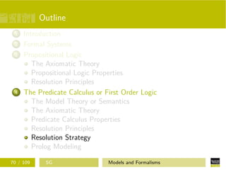 Outline
1 Introduction
2 Formal Systems
3 Propositional Logic
The Axiomatic Theory
Propositional Logic Properties
Resolution Principles
4 The Predicate Calculus or First Order Logic
The Model Theory or Semantics
The Axiomatic Theory
Predicate Calculus Properties
Resolution Principles
Resolution Strategy
Prolog Modeling
70 / 109 SG Models and Formalisms
 
