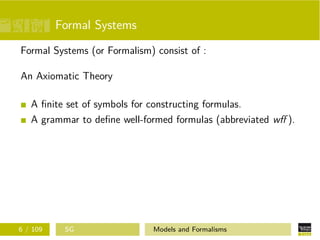 Formal Systems
Formal Systems (or Formalism) consist of :
An Axiomatic Theory
A ﬁnite set of symbols for constructing formulas.
A grammar to deﬁne well-formed formulas (abbreviated wﬀ ).
6 / 109 SG Models and Formalisms
 