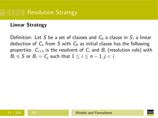 Resolution Strategy
Linear Strategy
Deﬁnition: Let S be a set of clauses and C0 a clause in S, a linear
deduction of Cn from S with C0 as initial clause has the following
properties: Ci+1 is the resolvent of Ci and Bi (resolution rule) with
Bi ∈ S or Bi = Cj such that 1 ≤ i ≤ n − 1, j < i.
72 / 109 SG Models and Formalisms
 