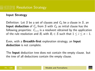 Resolution Strategy
Input Strategy
Deﬁnition: Let S be a set of clauses and C0 be a clause in S, an
Input deduction of Cn from S with C0 as initial clause has the
following properties: Ci+1 is a resolvent obtained by the application
of the rule resolution and Bi with Bi ∈ S such that 1 ≤ i ≤ n − 1.
Even, with a Breadth-ﬁrst exploration strategy, an Input
deduction is not complete.
The Input deduction tree does not contain the empty clause. but
the tree of all deductions contain the empty clause.
74 / 109 SG Models and Formalisms
 