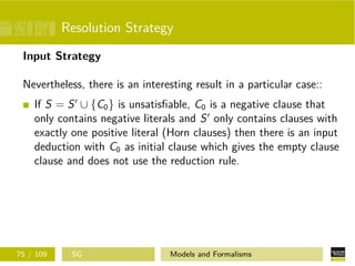 Resolution Strategy
Input Strategy
Nevertheless, there is an interesting result in a particular case::
If S = S ∪ {C0} is unsatisﬁable, C0 is a negative clause that
only contains negative literals and S only contains clauses with
exactly one positive literal (Horn clauses) then there is an input
deduction with C0 as initial clause which gives the empty clause
clause and does not use the reduction rule.
75 / 109 SG Models and Formalisms
 