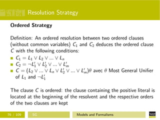 Resolution Strategy
Ordered Strategy
Deﬁnition: An ordered resolution between two ordered clauses
(without common variables) C1 and C2 deduces the ordered clause
C with the following conditions:
C1 = L1 ∨ L2 ∨ ... ∨ Ln
C2 = ¬L1 ∨ L2 ∨ ... ∨ Lm
C = (L2 ∨ ... ∨ Ln ∨ L2 ∨ ... ∨ Lm)θ avec θ Most General Uniﬁer
of L1 and ¬L1
The clause C is ordered: the clause containing the positive literal is
located at the beginning of the resolvent and the respective orders
of the two clauses are kept
76 / 109 SG Models and Formalisms
 