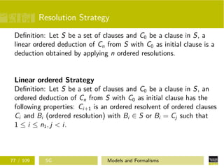 Resolution Strategy
Deﬁnition: Let S be a set of clauses and C0 be a clause in S, a
linear ordered deduction of Cn from S with C0 as initial clause is a
deduction obtained by applying n ordered resolutions.
Linear ordered Strategy
Deﬁnition: Let S be a set of clauses and C0 be a clause in S, an
ordered deduction of Cn from S with C0 as initial clause has the
following properties: Ci+1 is an ordered resolvent of ordered clauses
Ci and Bi (ordered resolution) with Bi ∈ S or Bi = Cj such that
1 ≤ i ≤ n1, j < i.
77 / 109 SG Models and Formalisms
 