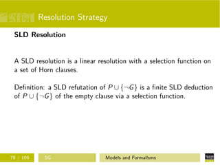 Resolution Strategy
SLD Resolution
A SLD resolution is a linear resolution with a selection function on
a set of Horn clauses.
Deﬁnition: a SLD refutation of P ∪ {¬G} is a ﬁnite SLD deduction
of P ∪ {¬G} of the empty clause via a selection function.
79 / 109 SG Models and Formalisms
 