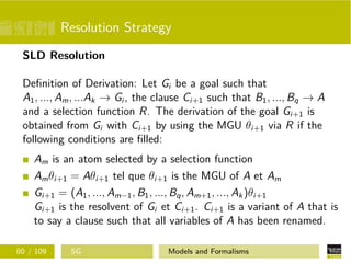 Resolution Strategy
SLD Resolution
Deﬁnition of Derivation: Let Gi be a goal such that
A1, ..., Am, ...Ak → Gi , the clause Ci+1 such that B1, ..., Bq → A
and a selection function R. The derivation of the goal Gi+1 is
obtained from Gi with Ci+1 by using the MGU θi+1 via R if the
following conditions are ﬁlled:
Am is an atom selected by a selection function
Amθi+1 = Aθi+1 tel que θi+1 is the MGU of A et Am
Gi+1 = (A1, ..., Am−1, B1, ..., Bq, Am+1, ..., Ak)θi+1
Gi+1 is the resolvent of Gi et Ci+1. Ci+1 is a variant of A that is
to say a clause such that all variables of A has been renamed.
80 / 109 SG Models and Formalisms
 
