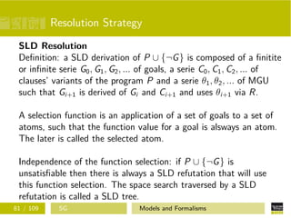 Resolution Strategy
SLD Resolution
Deﬁnition: a SLD derivation of P ∪ {¬G} is composed of a ﬁnitite
or inﬁnite serie G0, G1, G2, ... of goals, a serie C0, C1, C2, ... of
clauses’ variants of the program P and a serie θ1, θ2, ... of MGU
such that Gi+1 is derived of Gi and Ci+1 and uses θi+1 via R.
A selection function is an application of a set of goals to a set of
atoms, such that the function value for a goal is alsways an atom.
The later is called the selected atom.
Independence of the function selection: if P ∪ {¬G} is
unsatisﬁable then there is always a SLD refutation that will use
this function selection. The space search traversed by a SLD
refutation is called a SLD tree.
81 / 109 SG Models and Formalisms
 