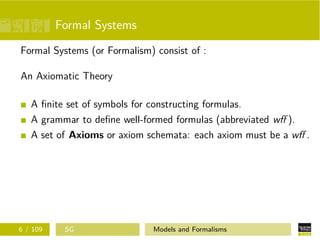 Formal Systems
Formal Systems (or Formalism) consist of :
An Axiomatic Theory
A ﬁnite set of symbols for constructing formulas.
A grammar to deﬁne well-formed formulas (abbreviated wﬀ ).
A set of Axioms or axiom schemata: each axiom must be a wﬀ .
6 / 109 SG Models and Formalisms
 