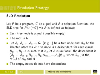 Resolution Strategy
SLD Resolution
Let P be a program, G be a goal and R a selection fucntion, the
SLD tree for P ∪ {¬G} via R is deﬁned as follows:
Each tree node is a goal (possibly empty)
The root is G
Let A1, A2, ..., Ak → Gi , (k ≥ 1) be a tree node and Am be the
selected atom via R, this node is a descendant for each clause
B1, ..., Bq → A such that Am et A is uniﬁable. the descendant is
(A1, ..., Am−1, B1, ..., Bq, Am+1, ..., Ak)θi+1 where θi+1 is the
MGU of Am and A
The empty nodes do not have descendant
82 / 109 SG Models and Formalisms
 