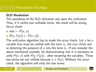 Resolution Strategy
SLD Resolution
The soundness of the SLD refutation rely upon the uniﬁcation.
Thus, if it uniﬁes non uniﬁable terms, the result will be wrong.
Occur check:
test ← P(x, x)
P(x, f (x)) ← P(x, x))
The uniﬁcation algorithm has to made the occur check. Let x be a
variable that must be uniﬁed with the term t1, the ccur check aim
at detecting the presence of x into the term t1. If one consider the
above mentioned example, for demonstrating test it is necessary to
unify P(x, x) with P(y, f (y)) - after renaming the variables. These
two terms are not uniﬁale because x = f (x). Without the occur
check, the algorithm will unify the two terms.
83 / 109 SG Models and Formalisms
 