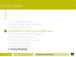 Outline
1 Introduction
2 Formal Systems
3 Propositional Logic
The Axiomatic Theory
Propositional Logic Properties
Resolution Principles
4 The Predicate Calculus or First Order Logic
The Model Theory or Semantics
The Axiomatic Theory
Predicate Calculus Properties
Resolution Principles
Resolution Strategy
Prolog Modeling
84 / 109 SG Models and Formalisms
 