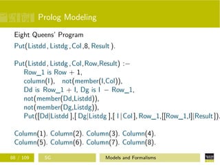 Prolog Modeling
Eight Queens’ Program
Put(Listdd, Listdg ,Col,8, Result ).
Put(Listdd, Listdg ,Col,Row,Result) :−
Row_1 is Row + 1,
column(I), not(member(I,Col)),
Dd is Row_1 + I, Dg is I − Row_1,
not(member(Dd,Listdd)),
not(member(Dg,Listdg)),
Put([Dd|Listdd ],[ Dg|Listdg ],[ I |Col ], Row_1,[[Row_1,I]|Result]).
Column(1). Column(2). Column(3). Column(4).
Column(5). Column(6). Column(7). Column(8).
88 / 109 SG Models and Formalisms
 