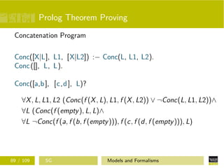 Prolog Theorem Proving
Concatenation Program
Conc([X|L], L1, [X|L2]) :− Conc(L, L1, L2).
Conc([], L, L).
Conc([a,b], [c,d], L)?
∀X, L, L1, L2 (Conc(f (X, L), L1, f (X, L2)) ∨ ¬Conc(L, L1, L2))∧
∀L (Conc(f (empty), L, L)∧
∀L ¬Conc(f (a, f (b, f (empty))), f (c, f (d, f (empty))), L)
89 / 109 SG Models and Formalisms
 