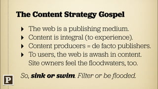 The Content Strategy Gospel
 ‣   The web is a publishing medium.
 ‣   Content is integral (to experience).
 ‣   Content producers = de facto publishers.
 ‣   To users, the web is awash in content.
     Site owners feel the ﬂoodwaters, too.
 So, sink or swim. Filter or be ﬂooded.
 