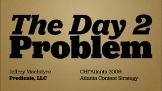The Day 2
Problem
Jeﬀrey MacIntyre   CHI*Atlanta 2009
Predicate, LLC     Atlanta Content Strategy
 