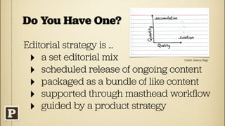 Do You Have One?

Editorial strategy is ...
 ‣ a set editorial mix           Credit: Jessica Hagy



 ‣ scheduled release of ongoing content
 ‣ packaged as a bundle of like content
 ‣ supported through masthead workﬂow
 ‣ guided by a product strategy
 