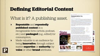 Deﬁning Editorial Content
What is it? A publishing asset.
‣   Repeatable and repeatedly
    published content in a
    recognizable form (article, podcast,
    etc.) and packaged (e.g., edited) for
    consumption;
‣   Made valuable to an audience by:
    being innovative; through subject
    matter expertise or authority; by
    voice or other brand attributes.
 