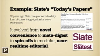 Example: Slate’s “Today’s Papers”
12 years ago, Slate.com pioneered a daily
form of content aggregation for news
consumers.


It evolved from novel
convenience to meta-digest
to spin-oﬀs to modular, near-
realtime editorial.
 