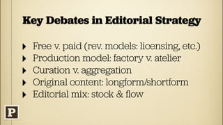 Key Debates in Editorial Strategy

‣   Free v. paid (rev. models: licensing, etc.)
‣   Production model: factory v. atelier
‣   Curation v. aggregation
‣   Original content: longform/shortform
‣   Editorial mix: stock & ﬂow
 