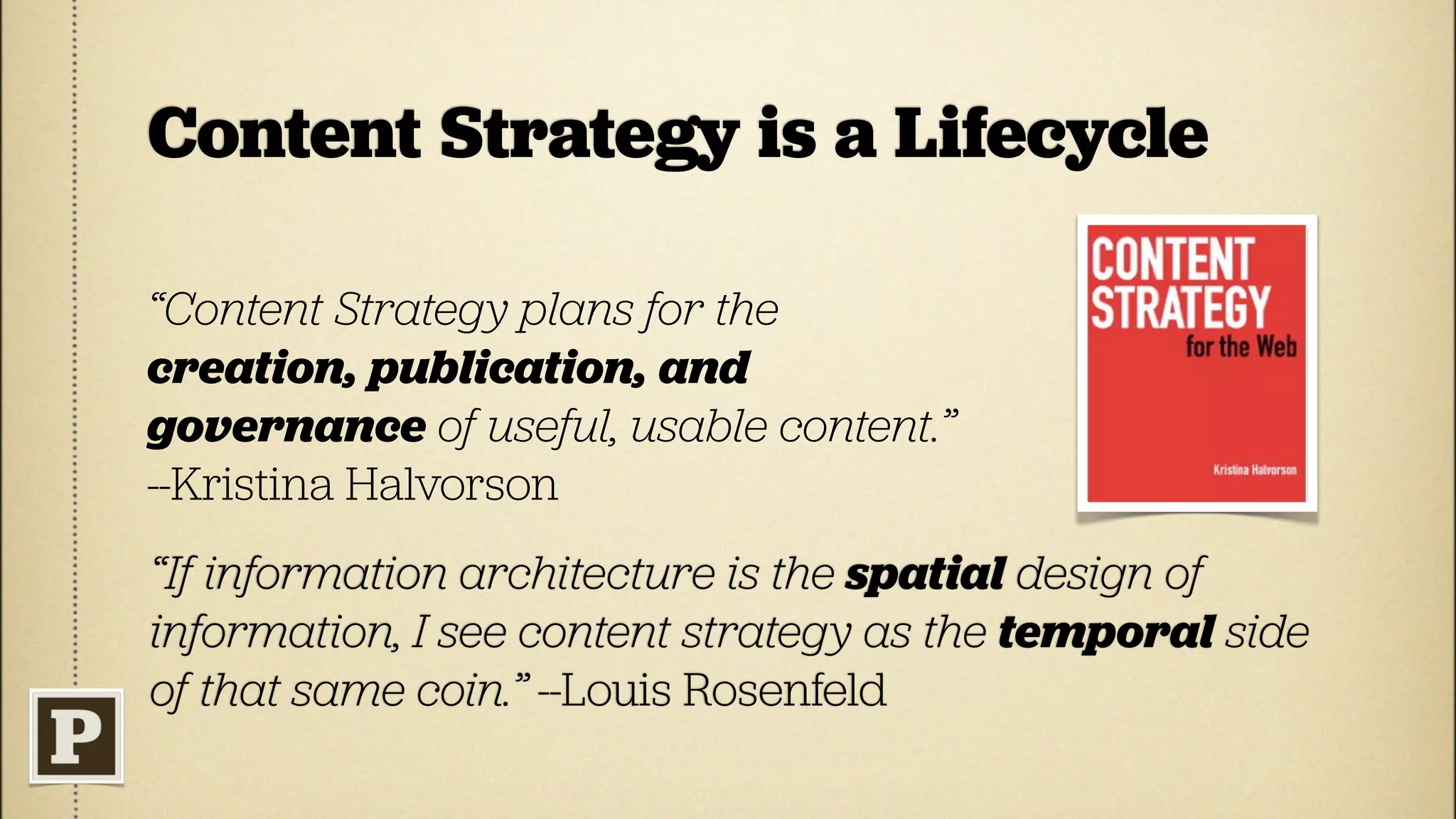 Content Strategy is a Lifecycle

“Content Strategy plans for the
creation, publication, and
governance of useful, usable content.”
--Kristina Halvorson
“If information architecture is the spatial design of
information, I see content strategy as the temporal side
of that same coin.” --Louis Rosenfeld
 