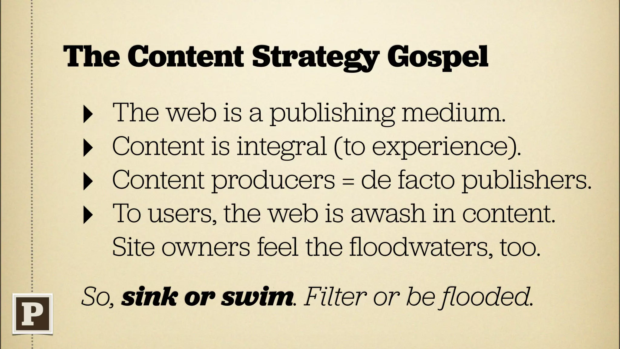 The Content Strategy Gospel
 ‣   The web is a publishing medium.
 ‣   Content is integral (to experience).
 ‣   Content producers = de facto publishers.
 ‣   To users, the web is awash in content.
     Site owners feel the ﬂoodwaters, too.
 So, sink or swim. Filter or be ﬂooded.
 